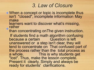 3. Law of Closure
When a concept or topic is incomplete thus
isn't "closed", incomplete information May
make
learners want to discover what’s missing,
rather
than concentrating onThe given instruction.
If students find a math algorithm confusing
because a certain Question is left
unanswered or a step isn't clear, they will
tend to concentrate on That confused part of
the process rather than the total process as
a whole. This is why students get
"lost". Thus, make the lesson complete.
Present it clearly, Simply and always be
ready for students' clarifications.
 