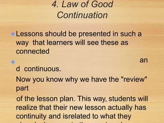 4. Law of Good
Continuation
Lessons should be presented in such a
way that learners will see these as
connected
an
d continuous.
Now you know why we have the "review"
part
of the lesson plan. This way, students will
realize that their new lesson actually has
continuity and isrelated to what they
 