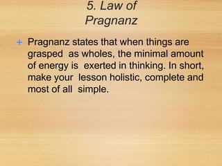 5. Law of
Pragnanz
Pragnanz states that when things are
grasped as wholes, the minimal amount
of energy is exerted in thinking. In short,
make your lesson holistic, complete and
most of all simple.
 