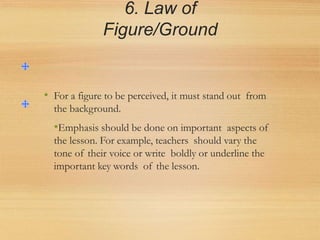 6. Law of
Figure/Ground
• For a figure to be perceived, it must stand out from
the background.
•Emphasis should be done on important aspects of
the lesson. For example, teachers should vary the
tone of their voice or write boldly or underline the
important key words of the lesson.
 