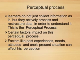 Perceptual process
learners do not just collect information as
is but they actively process and
restructure data in order to understand it.
This is the Perceptual Process
Certain factors impact on this
perceptual process.
Factors like past experiences, needs,
attitudes and one’s present situation can
affect his perception
 
