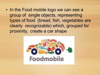 • In the Food mobile logo we can see a
group of single objects, representing
types of food (bread, fish, vegetables are
clearly recognizable) which, grouped for
proximity, create a car shape
 