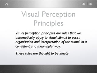 Visual Perception
Principles
Visual perception principles are rules that we
automatically apply to visual stimuli to assist
organisation and interpretation of the stimuli in a
consistent and meaningful way.
These rules are thought to be innate
 