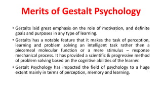 Merits of Gestalt Psychology
• Gestalts laid great emphasis on the role of motivation, and definite
goals and purposes in any type of learning.
• Gestalts has a notable feature that it makes the task of perception,
learning and problem solving an intelligent task rather then a
piecemeal molecular function or a mere stimulus – response
mechanical process. It has provided a scientific & progressive method
of problem solving based on the cognitive abilities of the learner.
• Gestalt Psychology has impacted the field of psychology to a huge
extent mainly in terms of perception, memory and learning.
 