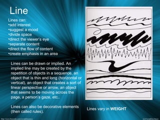 Line
Lines can:
•add interest
•suggest a mood
•divide space
•direct the viewer’s eye
•separate content
•direct the flow of content
•create emphasis in an area
Lines can be drawn or implied. An
implied line may be created by the
repetition of objects in a sequence, an
object that is thin and long (horizontal or
vertical), an object that creates a sort of
linear perspective or arrow, an object
that seems to be moving across the
page, a person’s gaze, etc..
Lines can also be decorative elements
(then called rules).
Lines vary in WEIGHT
 