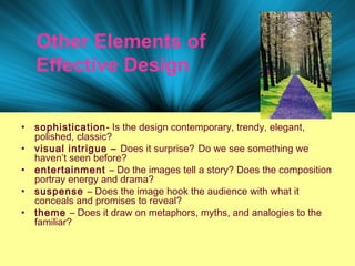 Other Elements of
Effective Design
• sophistication- Is the design contemporary, trendy, elegant,
polished, classic?
• visual intrigue – Does it surprise? Do we see something we
haven’t seen before?
• entertainment – Do the images tell a story? Does the composition
portray energy and drama?
• suspense – Does the image hook the audience with what it
conceals and promises to reveal?
• theme – Does it draw on metaphors, myths, and analogies to the
familiar?
 