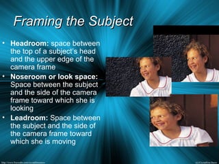 Framing the SubjectFraming the Subject
• Headroom: space between
the top of a subject’s head
and the upper edge of the
camera frame
• Noseroom or look space:
Space between the subject
and the side of the camera
frame toward which she is
looking
• Leadroom: Space between
the subject and the side of
the camera frame toward
which she is moving
 