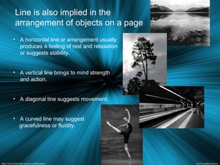 • A horizontal line or arrangement usually
produces a feeling of rest and relaxation
or suggests stability.
• A vertical line brings to mind strength
and action.
• A diagonal line suggests movement.
• A curved line may suggest
gracefulness or fluidity.
Line is also implied in the
arrangement of objects on a page
 