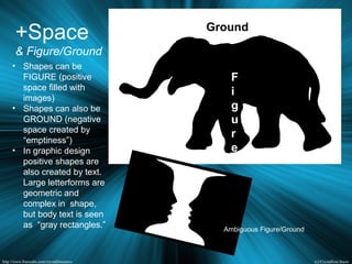 +Space
& Figure/Ground
• Shapes can be
FIGURE (positive
space filled with
images)
• Shapes can also be
GROUND (negative
space created by
“emptiness”)
• In graphic design
positive shapes are
also created by text.
Large letterforms are
geometric and
complex in shape,
but body text is seen
as “gray rectangles.”
Ground
F
i
g
u
r
e
Ambiguous Figure/Ground
 