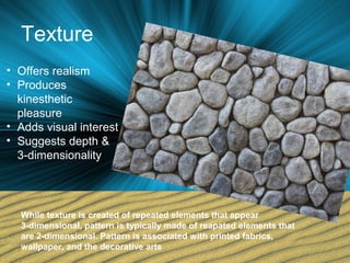 Texture
• Offers realism
• Produces
kinesthetic
pleasure
• Adds visual interest
• Suggests depth &
3-dimensionality
While texture is created of repeated elements that appear
3-dimensional, pattern is typically made of reapated elements that
are 2-dimensional. Pattern is associated with printed fabrics,
wallpaper, and the decorative arts
 