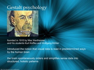Gestalt psychology
founded in 1910 by Max Wertheimer,
and his students Kurt Koffka and Wolfgang Köhler
Introduced the notion that visual data is read in predetermined ways
by the human brain
the brain spontaneously orders and simplifies sense data into
structured, holistic patterns
 