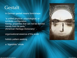 Gestalt
in German gestalt means form/shape
“a unified physical, psychological, or
symbolic configuration
having properties that can not be derived
merely from its parts.”
(American Heritage Dictionary)
organizational essence of the world
holistic pattern seeking
a “digestible” whole
 