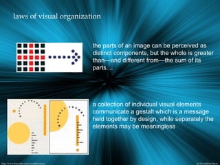 laws of visual organization
the parts of an image can be perceived as
distinct components, but the whole is greater
than—and different from—the sum of its
parts....
a collection of individual visual elements
communicate a gestalt which is a message
held together by design, while separately the
elements may be meaningless
 