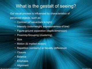 What is the gestalt of seeing?
Our visual process is influenced by characteristics of
perceived objects, such as:
• Contrast (of value/dark to light)
• Intensity (color/weight, expressiveness of line)
• Figure-ground separation (depth/dimension)
• Proximity/Grouping (clustering)
• Size
• Motion (& implied motion)
• Repetition (similarity) or Novelty (difference)
• Closure
• Balance
• Emphasis
• Alignment
 