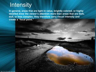 Intensity
In general, areas that are light in value, brightly colored, or highly
detailed draw the viewer’s attention more than areas that are dark,
dull, or less complex; they therefore carry visual intensity and
create a “focal point.”
 