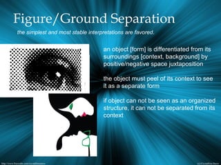 Figure/Ground Separation
the simplest and most stable interpretations are favored.
an object [form] is differentiated from its
surroundings [context, background] by
positive/negative space juxtaposition
the object must peel of its context to see
it as a separate form
if object can not be seen as an organized
structure, it can not be separated from its
context
 