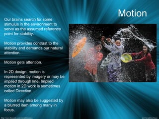 MotionOur brains search for some
stimulus in the environment to
serve as the assumed reference
point for stability.
Motion provides contrast to the
stability and demands our natural
attention.
Motion gets attention.
In 2D design, motion is
represented by imagery or may be
implied through line. Implied
motion in 2D work is sometimes
called Direction.
Motion may also be suggested by
a blurred item among many in
focus.
 