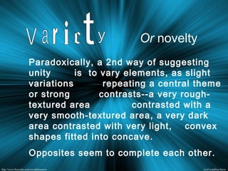 Paradoxically, a 2nd way of suggesting
unity is to vary elements, as slight
variations repeating a central theme
or strong contrasts--a very rough-
textured area contrasted with a
very smooth-textured area, a very dark
area contrasted with very light, convex
shapes fitted into concave.
Opposites seem to complete each other.
Or novelty
 