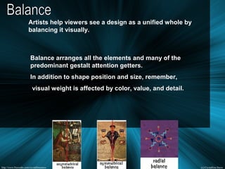 Artists help viewers see a design as a unified whole by
balancing it visually.
Balance arranges all the elements and many of the
predominant gestalt attention getters.
In addition to shape position and size, remember,
visual weight is affected by color, value, and detail.
 