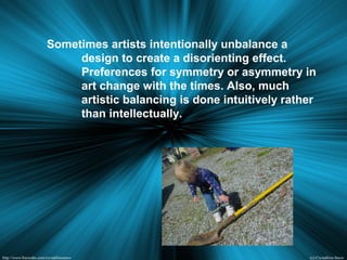 Sometimes artists intentionally unbalance a
design to create a disorienting effect.
Preferences for symmetry or asymmetry in
art change with the times. Also, much
artistic balancing is done intuitively rather
than intellectually.
 