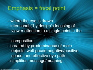 Emphasis = focal point
- where the eye is drawn
- intentional (“by design”) focusing of
viewer attention to a single point in the
composition
- created by predominance of main
objects, well-paced negative/positive
space, and effective eye path
- simplifies message/meaning
 