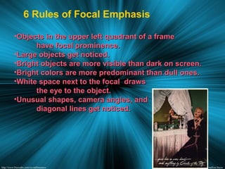 6 Rules of Focal Emphasis
•Objects in the upper left quadrant of a frameObjects in the upper left quadrant of a frame
have focal prominence.have focal prominence.
•Large objects get noticed.Large objects get noticed.
•Bright objects are more visible than dark on screen.Bright objects are more visible than dark on screen.
•Bright colors are more predominant than dull ones.Bright colors are more predominant than dull ones.
•White space next to the focal drawsWhite space next to the focal draws
the eye to the object.the eye to the object.
•Unusual shapes, camera angles, andUnusual shapes, camera angles, and
diagonal lines get noticed.diagonal lines get noticed.
 
