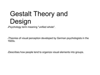 Gestalt Theory and
Design
●Psychology term meaning "unified whole".
●Theories of visual perception developed by German psychologists in the
1920s.
●Describes how people tend to organize visual elements into groups.
 