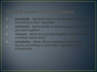 1.
2.
3.

4.

proximity - elements tend to be grouped together
according to their nearness
similarity - items similar in some respect tend to be
grouped together
closure - items are grouped together if they tend to
complete some entity
simplicity - items will be organized into simple
figures according to symmetry, regularity, and
smoothness

 