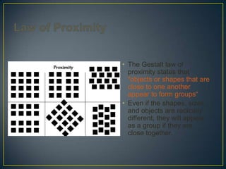 • The Gestalt law of
proximity states that
"objects or shapes that are
close to one another
appear to form groups“
• Even if the shapes, sizes,
and objects are radically
different, they will appear
as a group if they are
close together.

 