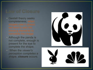 • Gestalt theory seeks
completeness; when
shapes aren’t closed,
we tend to add the
missing elements to
complete the image
• Although the panda is
not complete, enough is
present for the eye to
complete the shape.
• When the viewer's
perception completes a
shape, closure occurs.

 