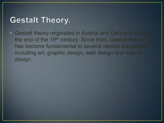 • Gestalt theory originated in Austria and Germany toward
the end of the 19th century. Since then, Gestalt theory has
has become fundamental to several related disciplines,
including art, graphic design, web design and interior
design.

 