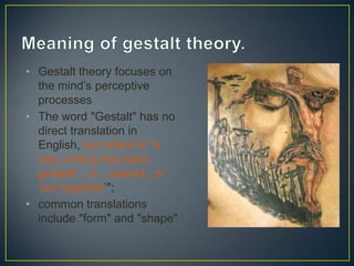 • Gestalt theory focuses on
the mind’s perceptive
processes
• The word "Gestalt" has no
direct translation in
English, but refers to "a
way a thing has been
gestellt ; i.e., ‘placed,’ or
‘put together’";
• common translations
include "form" and "shape"

 