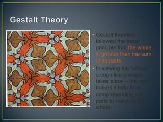 • Gestalt theorists
followed the basic
principle that the whole
is greater than the sum
of its parts.
• In viewing the "whole,"
a cognitive process
takes place – the mind
makes a leap from
comprehending the
parts to realizing the
whole.

 