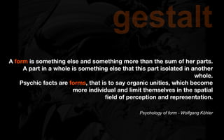 gestalt
A form is something else and something more than the sum of her parts.
     A part in a whole is something else that this part isolated in another
                                                                     whole.
    Psychic facts are forms, that is to say organic unities, which become
                        more individual and limit themselves in the spatial
                                   ﬁeld of perception and representation.

                                                Psychology of form - Wolfgang Köhler
 