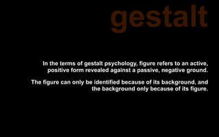 gestalt
    In the terms of gestalt psychology, figure refers to an active,
      positive form revealed against a passive, negative ground.

The figure can only be identified because of its background, and
                      the background only because of its figure.
 