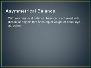 • With asymmetrical balance, balance is achieved with
dissimilar objects that have equal weight or equal eye
attraction.
 