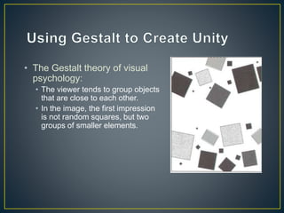 • The Gestalt theory of visual
psychology:
• The viewer tends to group objects
that are close to each other.
• In the image, the first impression
is not random squares, but two
groups of smaller elements.
 