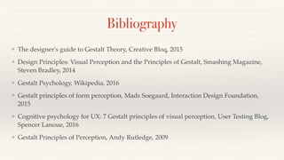 Bibliography
❖ The designer's guide to Gestalt Theory, Creative Bloq, 2015
❖ Design Principles: Visual Perception and the Principles of Gestalt, Smashing Magazine,
Steven Bradley, 2014
❖ Gestalt Psychology, Wikipedia, 2016
❖ Gestalt principles of form perception, Mads Soegaard, Interaction Design Foundation,
2015
❖ Cognitive psychology for UX: 7 Gestalt principles of visual perception, User Testing Blog,
Spencer Lanoue, 2016
❖ Gestalt Principles of Perception, Andy Rutledge, 2009
 