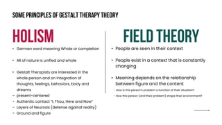 holism Field theory
• German word meaning Whole or completion
• All of nature is unified and whole
• Gestalt Therapists are interested in the
whole person and on integration of
thoughts, feelings, behaviors, body and
dreams
- present-centered
- Authentic contact “I, Thou, Here and Now”
- Layers of Neurosis (defense against reality)
- Ground and figure
• People are seen in their context
• People exist in a context that is constantly
changing
• Meaning depends on the relationship
between figure and the content
- How is this person’s problem a function of their situation?
- How this person (and their problem) shape their environment?
Some principles of gestalt therapy theory
 