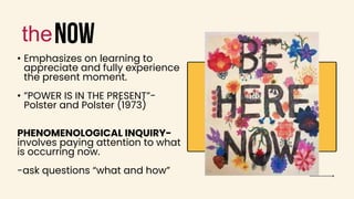 now
• Emphasizes on learning to
appreciate and fully experience
the present moment.
• ”POWER IS IN THE PRESENT”-
Polster and Polster (1973)
PHENOMENOLOGICAL INQUIRY-
involves paying attention to what
is occurring now.
-ask questions “what and how”
the
 