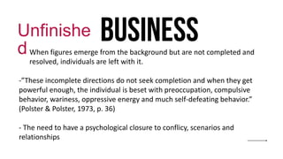 business
Unfinishe
d
- When figures emerge from the background but are not completed and
resolved, individuals are left with it.
-”These incomplete directions do not seek completion and when they get
powerful enough, the individual is beset with preoccupation, compulsive
behavior, wariness, oppressive energy and much self-defeating behavior.”
(Polster & Polster, 1973, p. 36)
- The need to have a psychological closure to conflicy, scenarios and
relationships
 