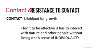 Resistance to contact
Contact &
CONTACT- Lifeblood for growth
- for it to be effective it has to interact
with nature and other people without
losing one’s sense of INDIVIDUALITY
 