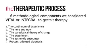 Therapeutic process
the
6 methodological components we considered
VITAL or INTEGRAL to gestalt therapy:
a. The continuum of experience
b. The here and now
c. The paradoxical theory of change
d. The experiment
e. The authentic encounter
f. Process-oriented diagnosis
 