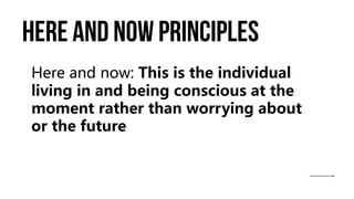 Here and now principles
Here and now: This is the individual
living in and being conscious at the
moment rather than worrying about
or the future.
 