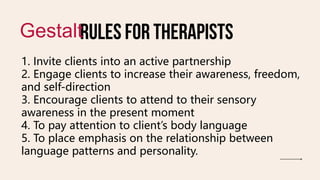 Rules for therapists
Gestalt
1. Invite clients into an active partnership
2. Engage clients to increase their awareness, freedom,
and self-direction
3. Encourage clients to attend to their sensory
awareness in the present moment
4. To pay attention to client’s body language
5. To place emphasis on the relationship between
language patterns and personality.
 