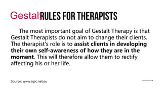 Rules for therapists
Gestalt
The most important goal of Gestalt Therapy is that
Gestalt Therapists do not aim to change their clients.
The therapist's role is to assist clients in developing
their own self-awareness of how they are in the
moment. This will therefore allow them to rectify
affecting his or her life.
Source: www.aipc.net.eu
 