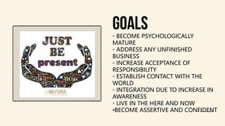 goals
◦ BECOME PSYCHOLOGICALLY
MATURE
◦ ADDRESS ANY UNFINISHED
BUSINESS
◦ INCREASE ACCEPTANCE OF
RESPONSIBILITY
◦ ESTABLISH CONTACT WITH THE
WORLD
◦ INTEGRATION DUE TO INCREASE IN
AWARENESS
◦ LIVE IN THE HERE AND NOW
•BECOME ASSERTIVE AND CONFIDENT
 