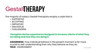 therapy
Gestalt
The majority of today’s Gestalt therapists employ a style that is
• SUPPORTIVE
• ACCEPTING
• EMPHATHIC
• DIALOGICAL
• CHALLENGING
Therapists devise experiments designed to increase clients of what they
are doing and how they are doing it.
AWARENESS- how individual behave in the present moment is far more
crucial to self-understanding than why they behave as they do
FIELD- ENVIRONMENT
 