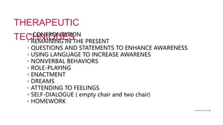 THERAPEUTIC
TECHNIQUES
◦ CONFRONTATION
◦ REMAINING IN THE PRESENT
◦ QUESTIONS AND STATEMENTS TO ENHANCE AWARENESS
◦ USING LANGUAGE TO INCREASE AWARENES
◦ NONVERBAL BEHAVIORS
◦ ROLE-PLAYING
◦ ENACTMENT
◦ DREAMS
◦ ATTENDING TO FEELINGS
◦ SELF-DIALOGUE ( empty chair and two chair)
◦ HOMEWORK
 