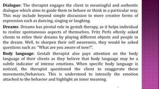 Dialogue: The therapist engages the client in meaningful and authentic
dialogue which aims to guide them to behave or think in a particular way.
This may include beyond simple discussion to more creative forms of
expression such as dancing, singing or laughing.
Dreams: Dreams has pivotal role in gestalt therapy, as it helps individual
to realize spontaneous aspects of themselves. Fritz Perls oftenly asked
clients to relive their dreams by playing different objects and people in
the dream. Well, to sharpen their self awareness, they would be asked
questions such as: "What are you aware of now?“.
Body language: Gestalt therapist also pays attention on the body
language of their clients as they believe that body language may be a
subtle indicator of intense emotions. When specific body language is
noticed, the therapist questioned the client to exaggerate these
movements/behaviors. This is understood to intensify the emotion
attached to the behavior and highlight an inner meaning.
11
 